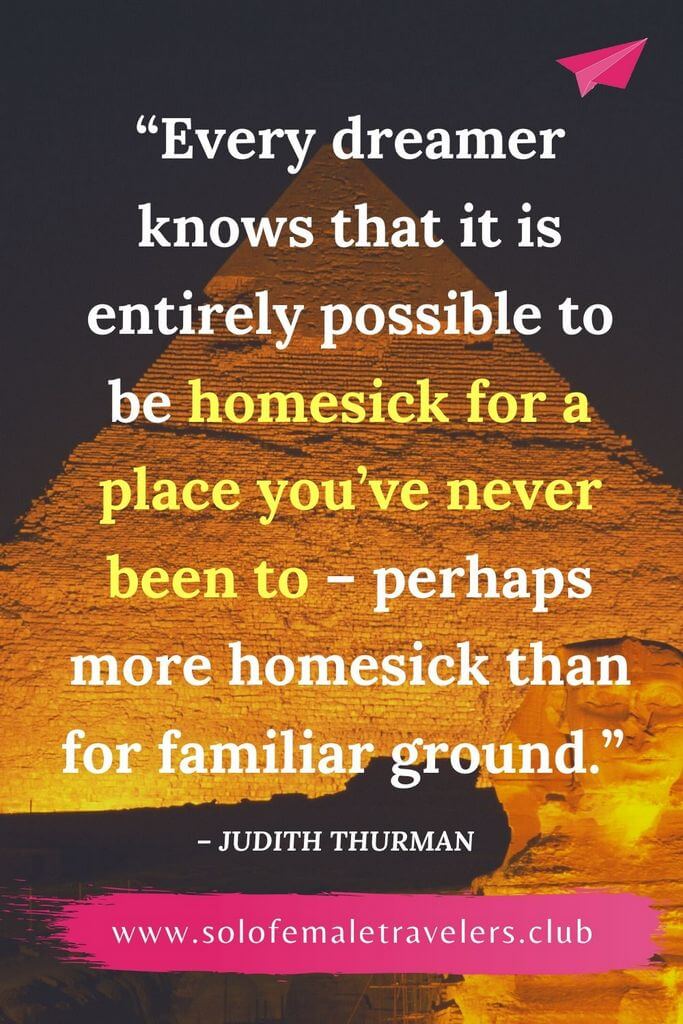 “Every dreamer knows that it is entirely possible to be homesick for a place you’ve never been to – perhaps more homesick than for familiar ground.” – Judith Thurman