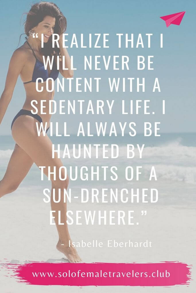 “Now more than ever do I realize that I will never be content with a sedentary life, that I will always be haunted by thoughts of a sun-drenched elsewhere.” – Isabelle Eberhardt