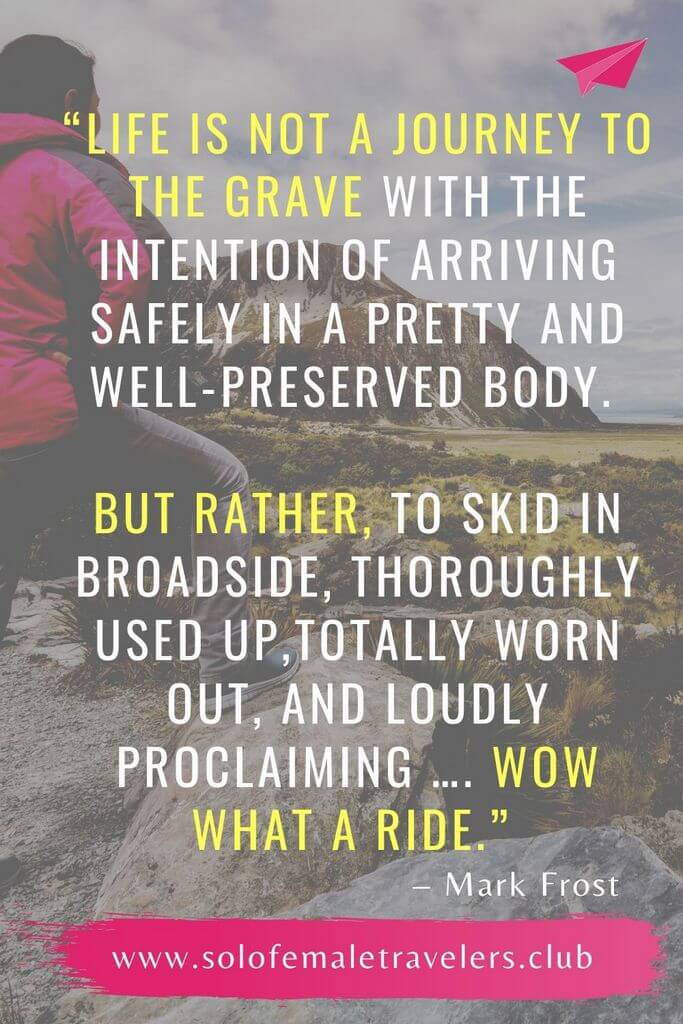 “Life is not a journey to the grave with the intention of arriving safely in a pretty and well-preserved body. But rather, to skid in broadside, thoroughly used up,totally worn out, and loudly proclaiming …. WOW what a ride.” – Mark Frost